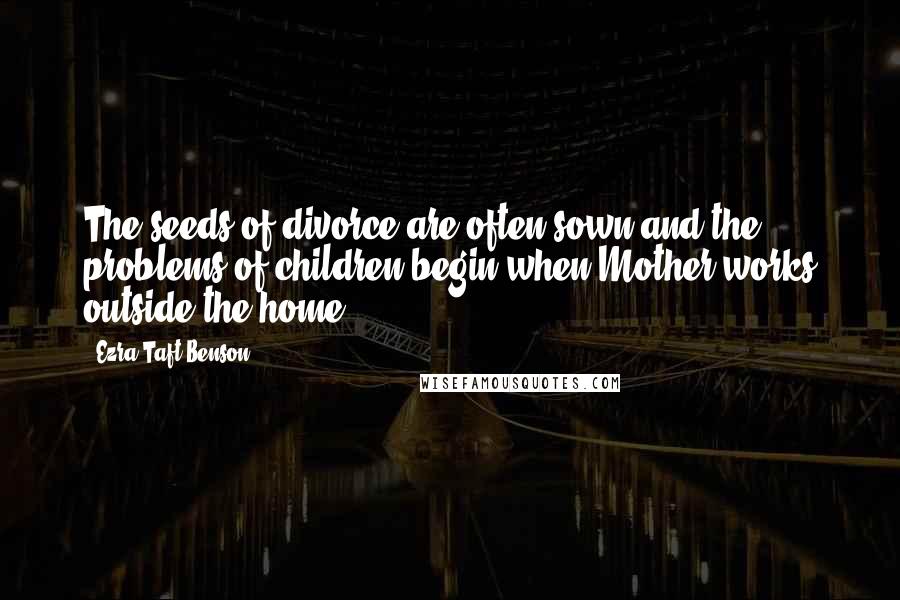 Ezra Taft Benson Quotes: The seeds of divorce are often sown and the problems of children begin when Mother works outside the home.