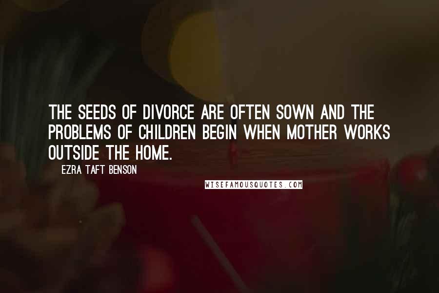 Ezra Taft Benson Quotes: The seeds of divorce are often sown and the problems of children begin when Mother works outside the home.