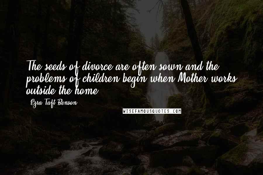 Ezra Taft Benson Quotes: The seeds of divorce are often sown and the problems of children begin when Mother works outside the home.