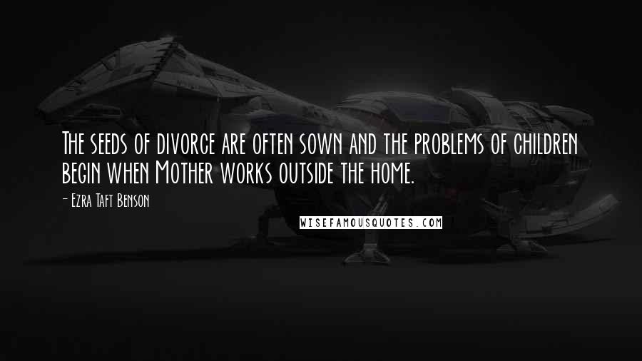 Ezra Taft Benson Quotes: The seeds of divorce are often sown and the problems of children begin when Mother works outside the home.