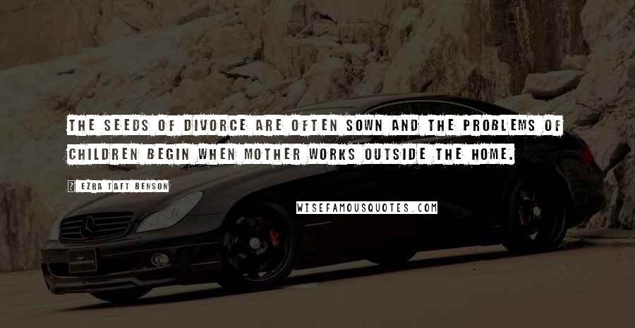 Ezra Taft Benson Quotes: The seeds of divorce are often sown and the problems of children begin when Mother works outside the home.