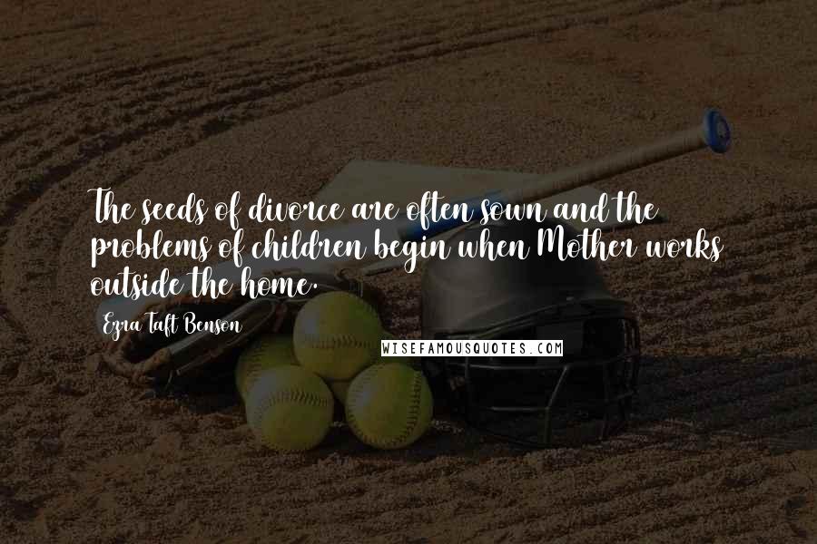 Ezra Taft Benson Quotes: The seeds of divorce are often sown and the problems of children begin when Mother works outside the home.