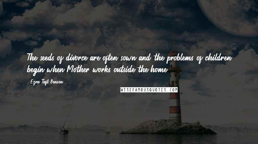Ezra Taft Benson Quotes: The seeds of divorce are often sown and the problems of children begin when Mother works outside the home.