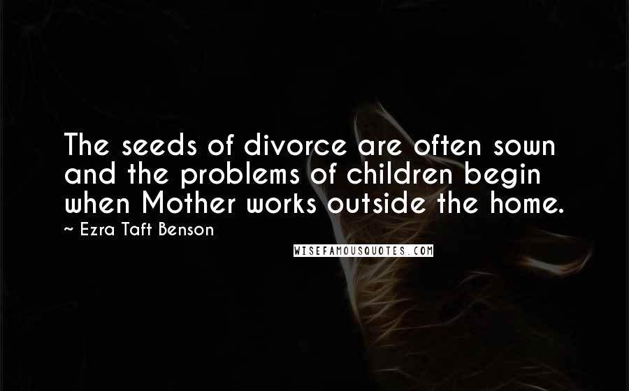 Ezra Taft Benson Quotes: The seeds of divorce are often sown and the problems of children begin when Mother works outside the home.