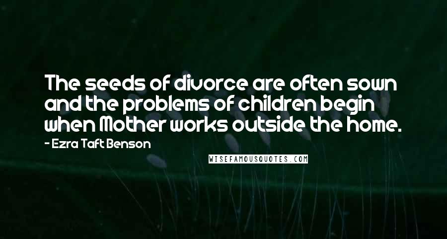 Ezra Taft Benson Quotes: The seeds of divorce are often sown and the problems of children begin when Mother works outside the home.