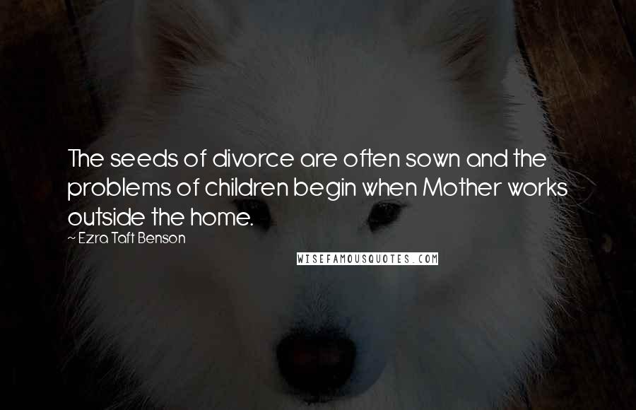 Ezra Taft Benson Quotes: The seeds of divorce are often sown and the problems of children begin when Mother works outside the home.