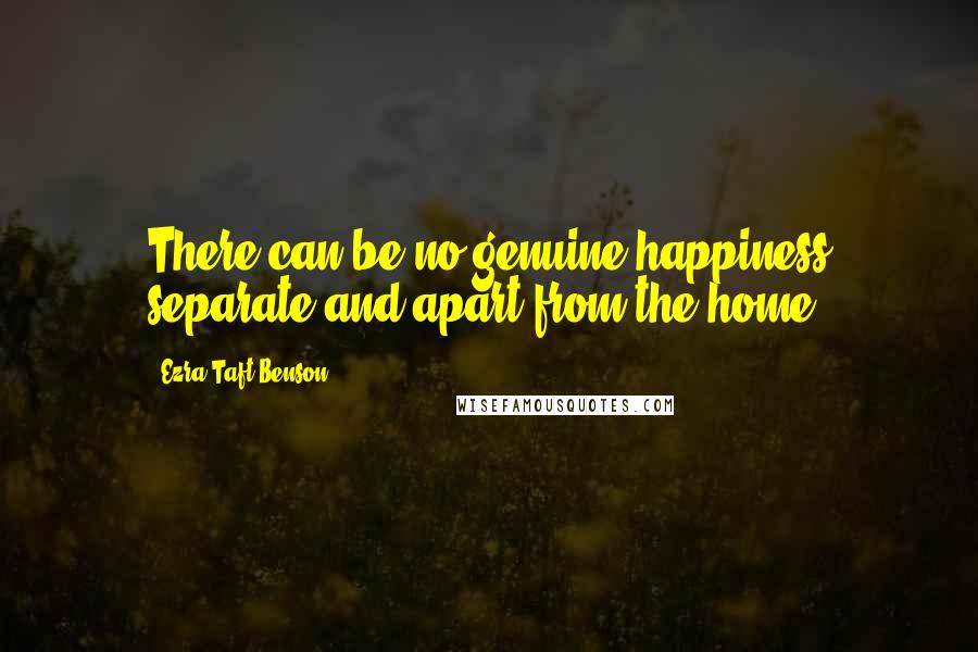 Ezra Taft Benson Quotes: There can be no genuine happiness separate and apart from the home.