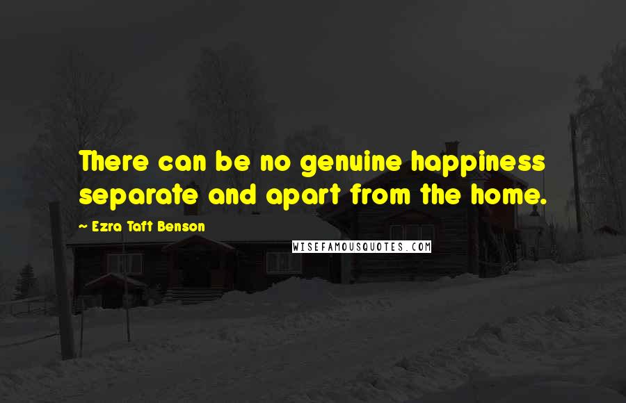 Ezra Taft Benson Quotes: There can be no genuine happiness separate and apart from the home.