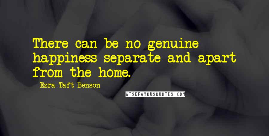 Ezra Taft Benson Quotes: There can be no genuine happiness separate and apart from the home.