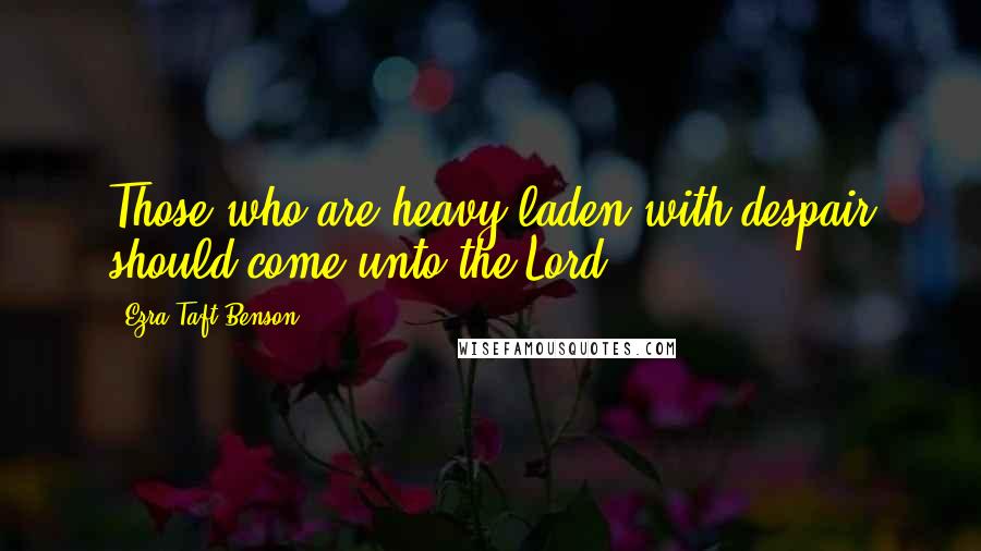 Ezra Taft Benson Quotes: Those who are heavy-laden with despair should come unto the Lord.