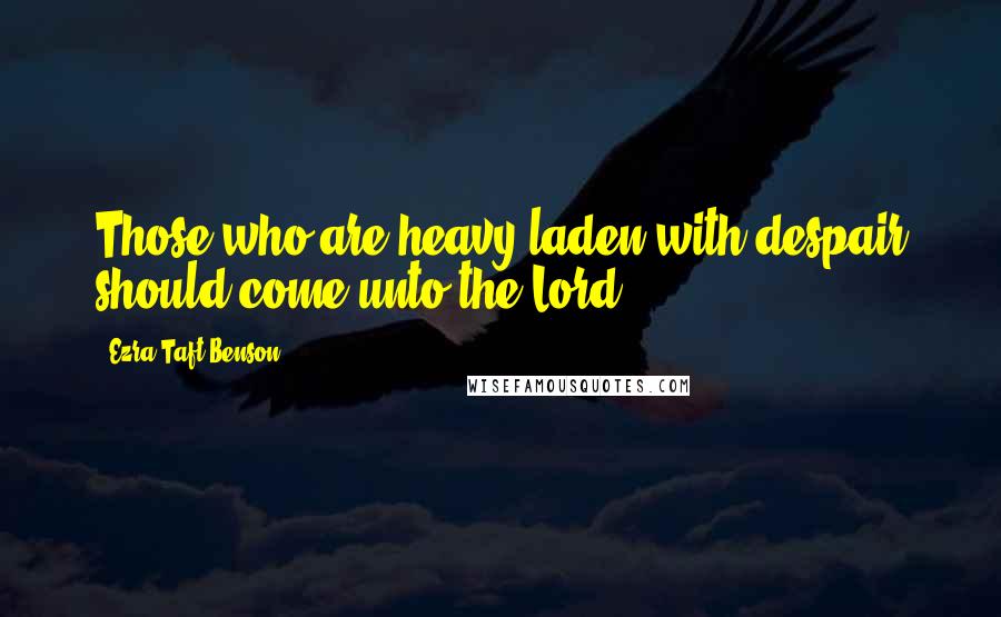 Ezra Taft Benson Quotes: Those who are heavy-laden with despair should come unto the Lord.