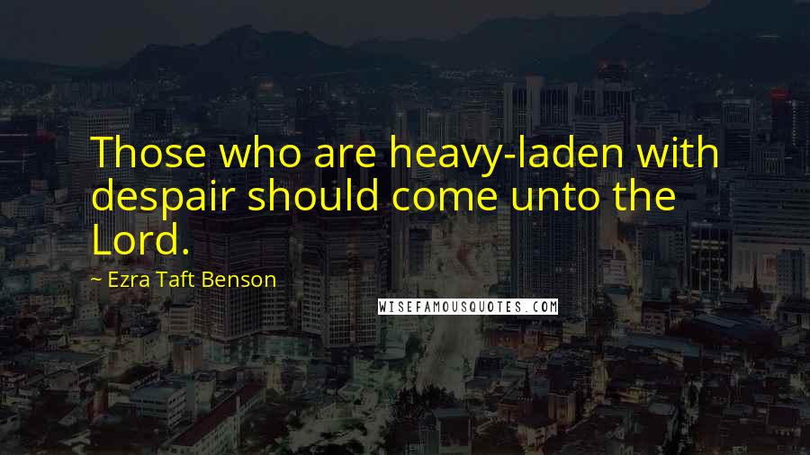 Ezra Taft Benson Quotes: Those who are heavy-laden with despair should come unto the Lord.