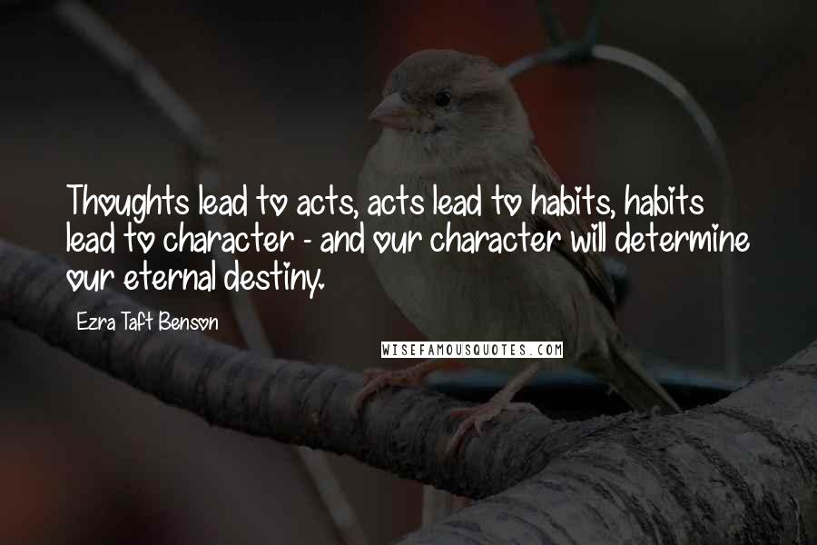 Ezra Taft Benson Quotes: Thoughts lead to acts, acts lead to habits, habits lead to character - and our character will determine our eternal destiny.