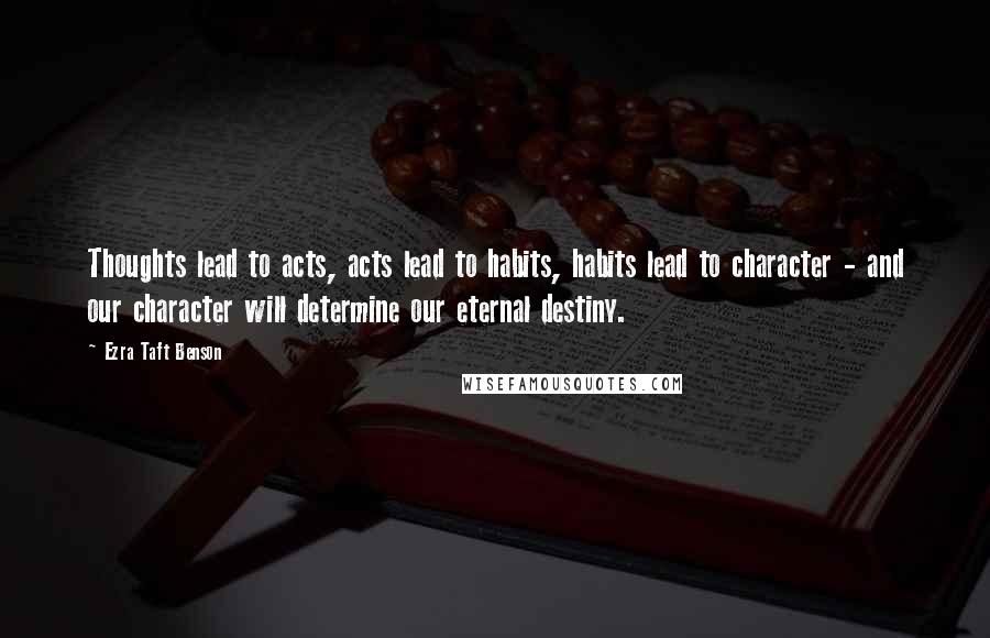 Ezra Taft Benson Quotes: Thoughts lead to acts, acts lead to habits, habits lead to character - and our character will determine our eternal destiny.