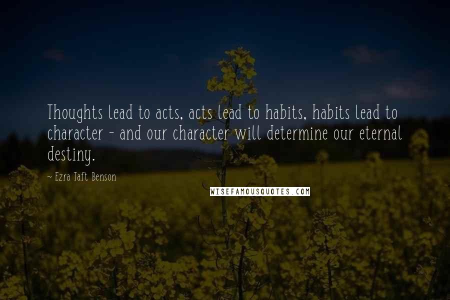 Ezra Taft Benson Quotes: Thoughts lead to acts, acts lead to habits, habits lead to character - and our character will determine our eternal destiny.