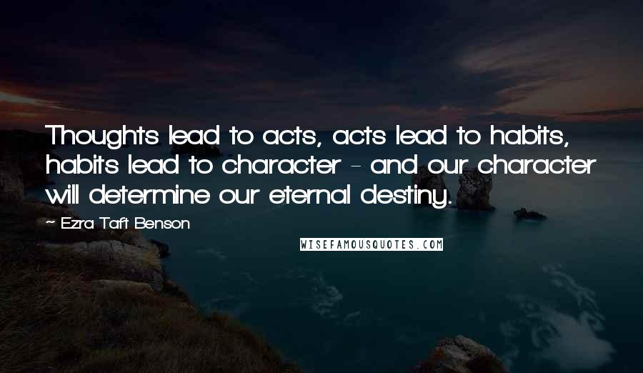 Ezra Taft Benson Quotes: Thoughts lead to acts, acts lead to habits, habits lead to character - and our character will determine our eternal destiny.