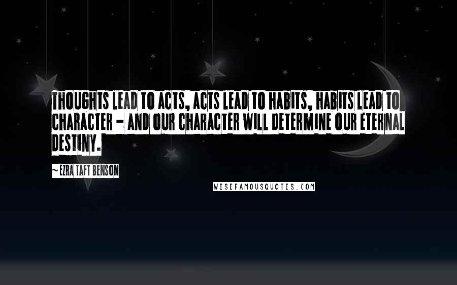 Ezra Taft Benson Quotes: Thoughts lead to acts, acts lead to habits, habits lead to character - and our character will determine our eternal destiny.