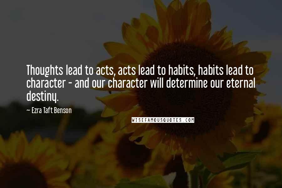 Ezra Taft Benson Quotes: Thoughts lead to acts, acts lead to habits, habits lead to character - and our character will determine our eternal destiny.