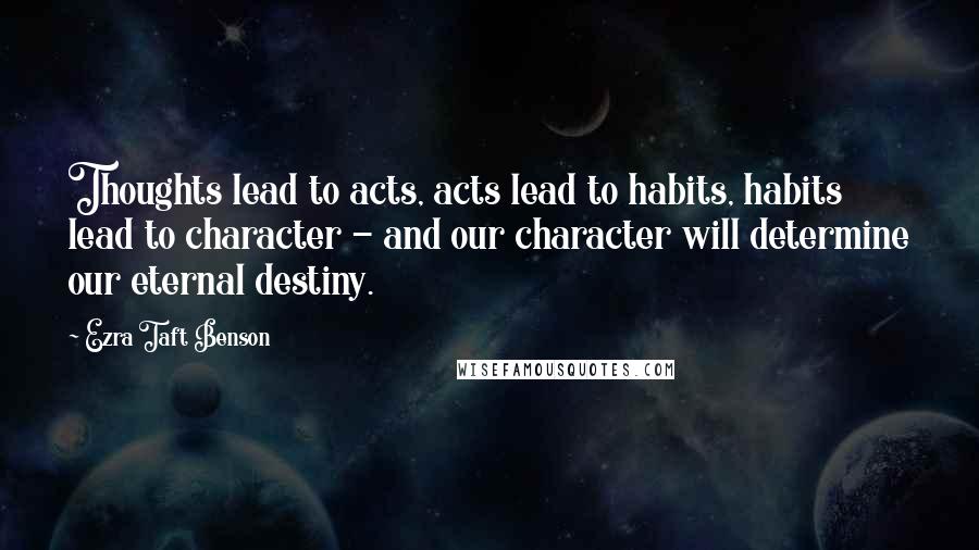 Ezra Taft Benson Quotes: Thoughts lead to acts, acts lead to habits, habits lead to character - and our character will determine our eternal destiny.