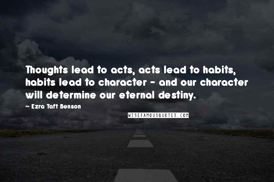 Ezra Taft Benson Quotes: Thoughts lead to acts, acts lead to habits, habits lead to character - and our character will determine our eternal destiny.