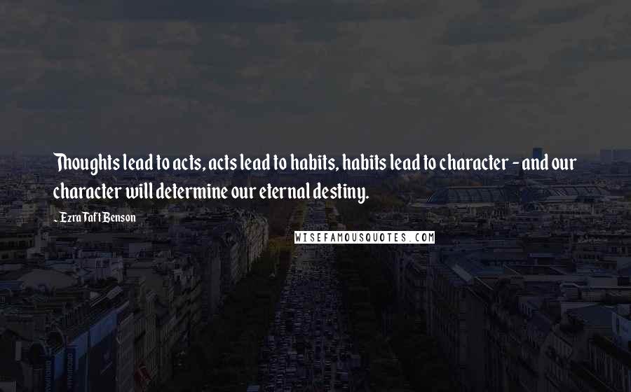 Ezra Taft Benson Quotes: Thoughts lead to acts, acts lead to habits, habits lead to character - and our character will determine our eternal destiny.