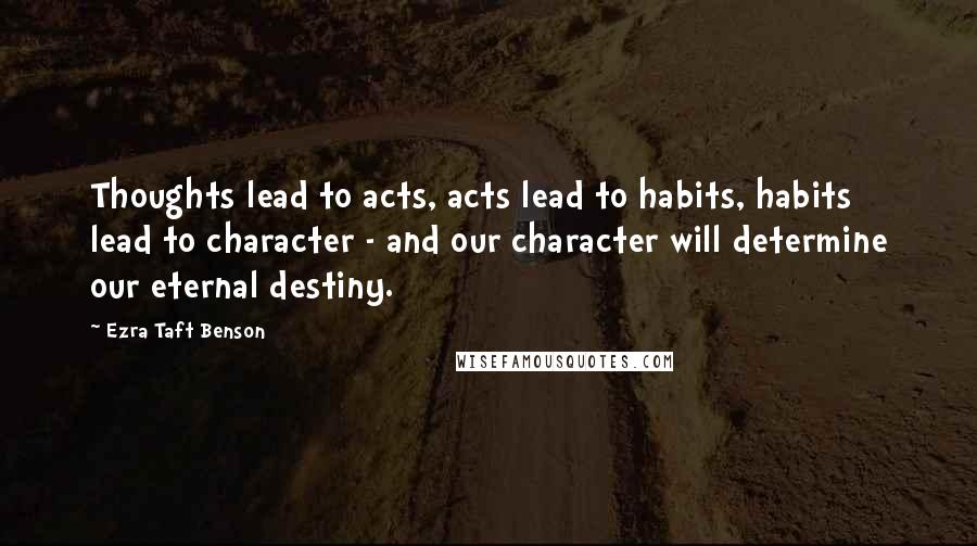 Ezra Taft Benson Quotes: Thoughts lead to acts, acts lead to habits, habits lead to character - and our character will determine our eternal destiny.