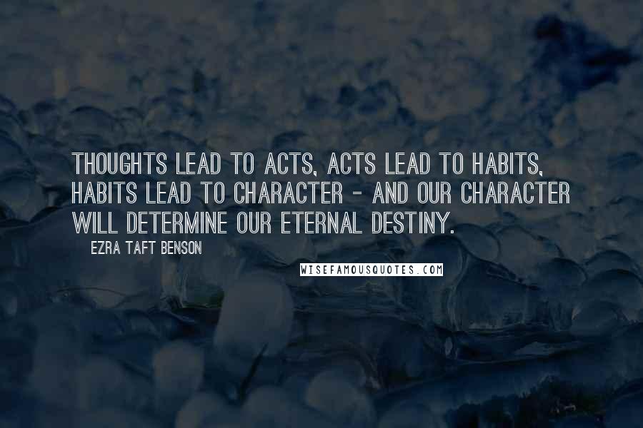 Ezra Taft Benson Quotes: Thoughts lead to acts, acts lead to habits, habits lead to character - and our character will determine our eternal destiny.