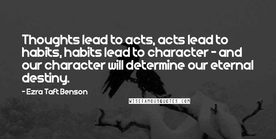 Ezra Taft Benson Quotes: Thoughts lead to acts, acts lead to habits, habits lead to character - and our character will determine our eternal destiny.
