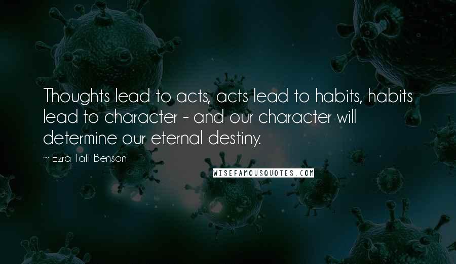 Ezra Taft Benson Quotes: Thoughts lead to acts, acts lead to habits, habits lead to character - and our character will determine our eternal destiny.