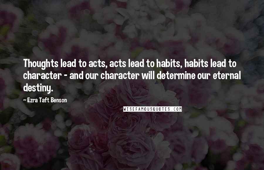 Ezra Taft Benson Quotes: Thoughts lead to acts, acts lead to habits, habits lead to character - and our character will determine our eternal destiny.