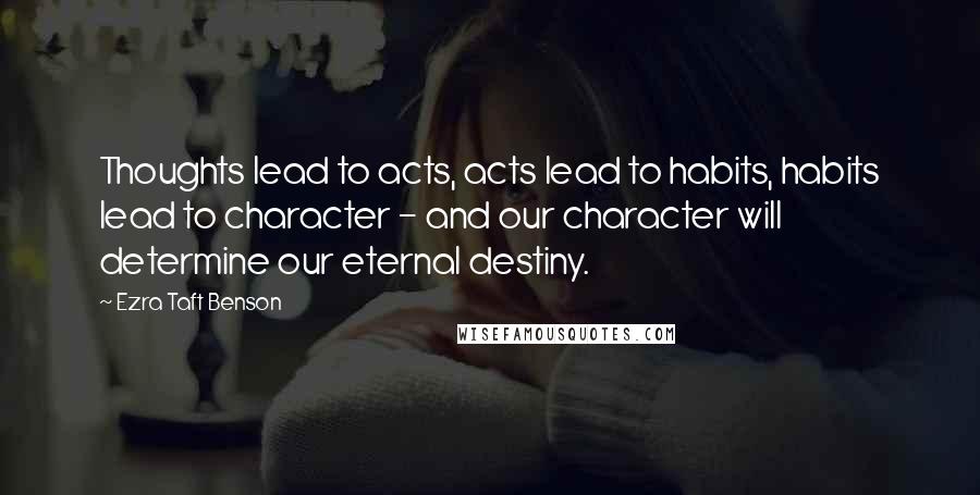 Ezra Taft Benson Quotes: Thoughts lead to acts, acts lead to habits, habits lead to character - and our character will determine our eternal destiny.