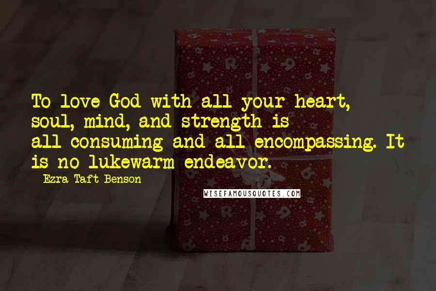 Ezra Taft Benson Quotes: To love God with all your heart, soul, mind, and strength is all-consuming and all-encompassing. It is no lukewarm endeavor.