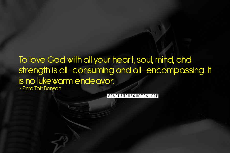 Ezra Taft Benson Quotes: To love God with all your heart, soul, mind, and strength is all-consuming and all-encompassing. It is no lukewarm endeavor.