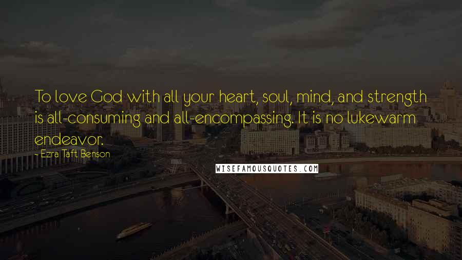 Ezra Taft Benson Quotes: To love God with all your heart, soul, mind, and strength is all-consuming and all-encompassing. It is no lukewarm endeavor.