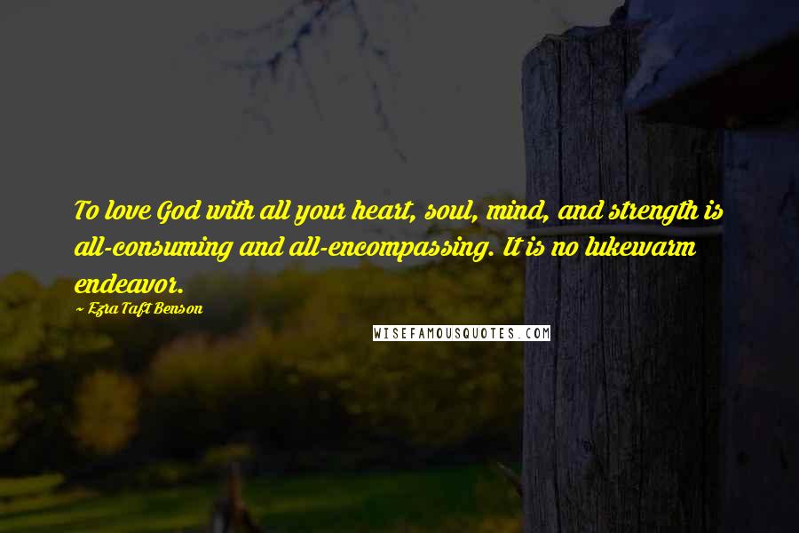 Ezra Taft Benson Quotes: To love God with all your heart, soul, mind, and strength is all-consuming and all-encompassing. It is no lukewarm endeavor.