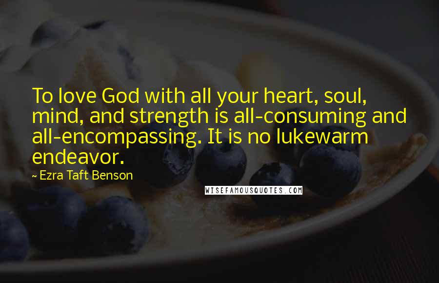 Ezra Taft Benson Quotes: To love God with all your heart, soul, mind, and strength is all-consuming and all-encompassing. It is no lukewarm endeavor.