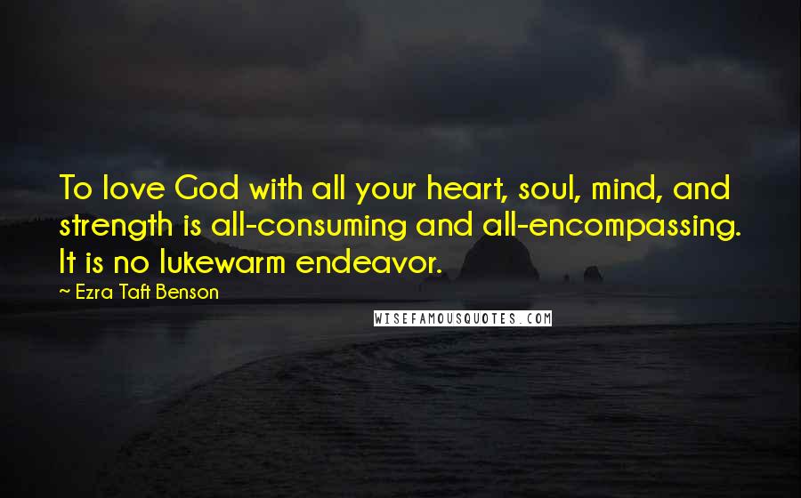 Ezra Taft Benson Quotes: To love God with all your heart, soul, mind, and strength is all-consuming and all-encompassing. It is no lukewarm endeavor.