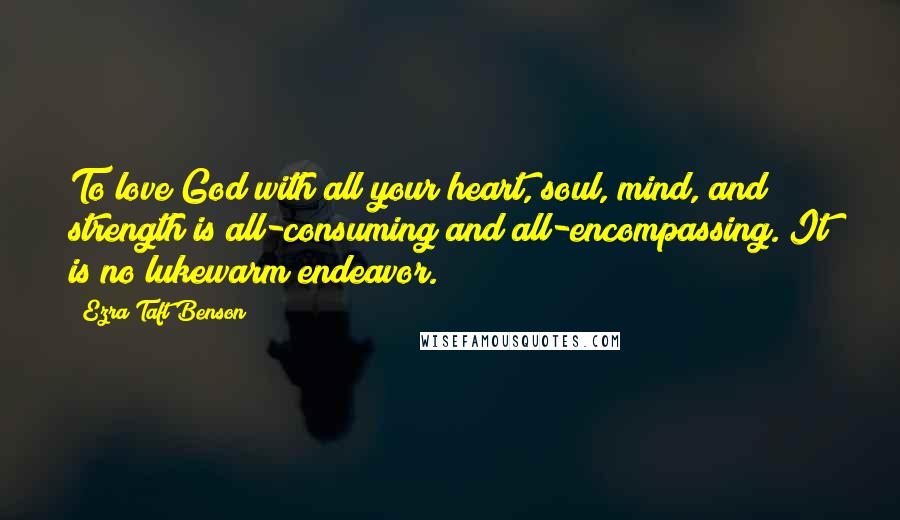 Ezra Taft Benson Quotes: To love God with all your heart, soul, mind, and strength is all-consuming and all-encompassing. It is no lukewarm endeavor.