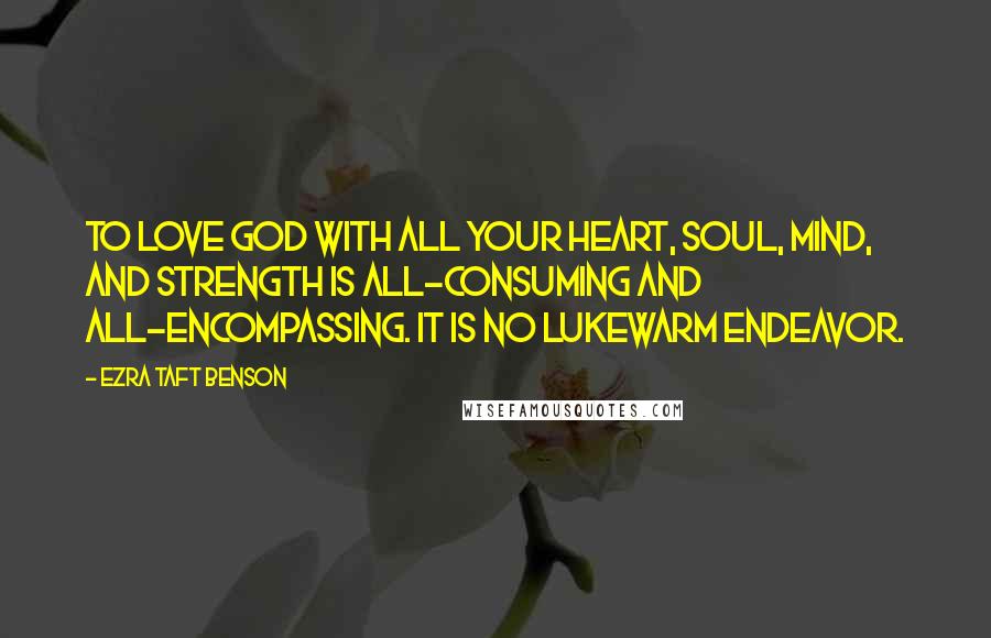 Ezra Taft Benson Quotes: To love God with all your heart, soul, mind, and strength is all-consuming and all-encompassing. It is no lukewarm endeavor.