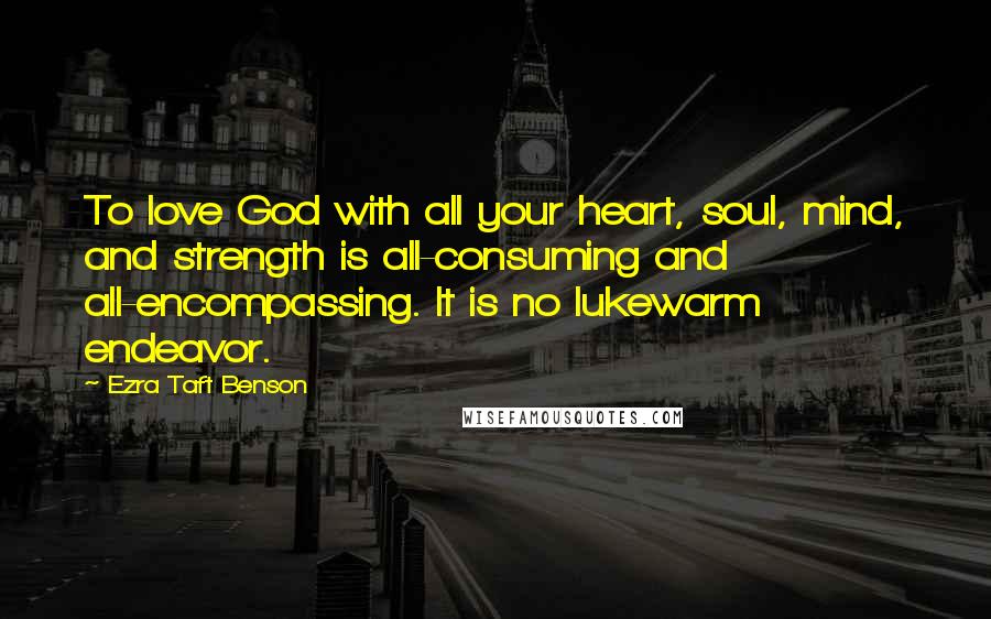 Ezra Taft Benson Quotes: To love God with all your heart, soul, mind, and strength is all-consuming and all-encompassing. It is no lukewarm endeavor.