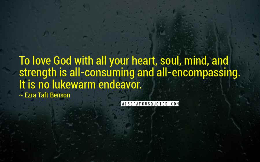 Ezra Taft Benson Quotes: To love God with all your heart, soul, mind, and strength is all-consuming and all-encompassing. It is no lukewarm endeavor.
