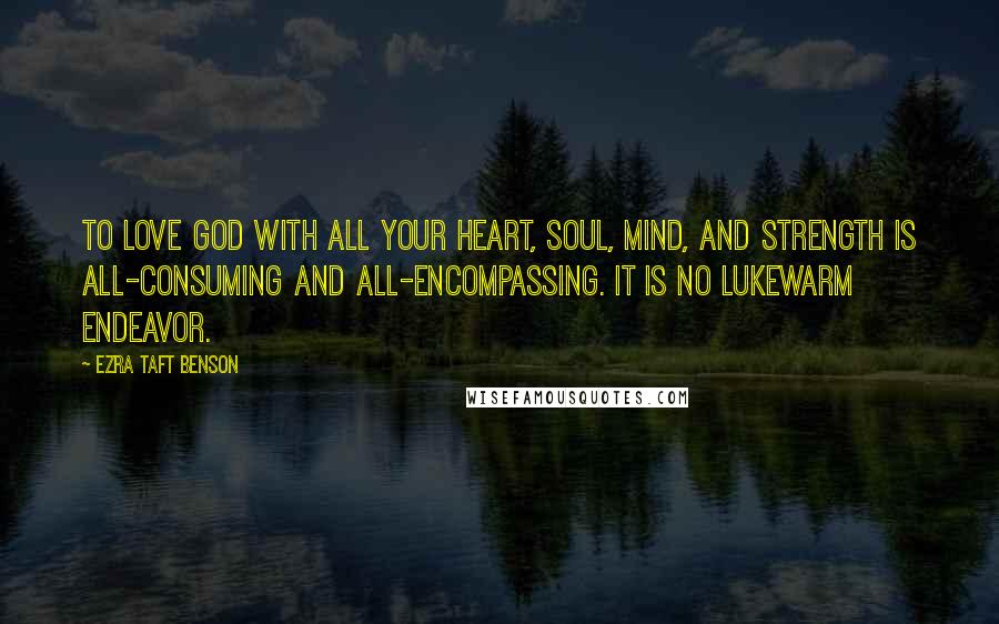 Ezra Taft Benson Quotes: To love God with all your heart, soul, mind, and strength is all-consuming and all-encompassing. It is no lukewarm endeavor.