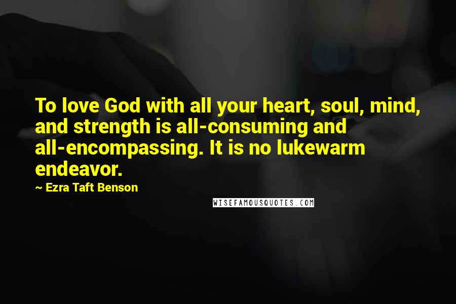 Ezra Taft Benson Quotes: To love God with all your heart, soul, mind, and strength is all-consuming and all-encompassing. It is no lukewarm endeavor.