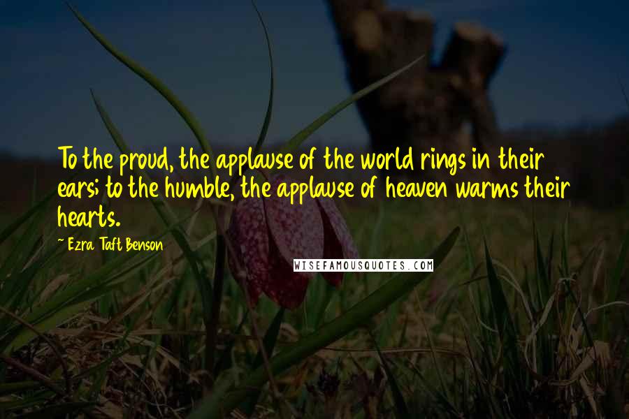 Ezra Taft Benson Quotes: To the proud, the applause of the world rings in their ears; to the humble, the applause of heaven warms their hearts.
