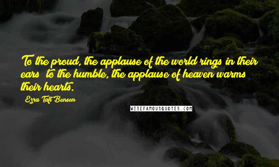 Ezra Taft Benson Quotes: To the proud, the applause of the world rings in their ears; to the humble, the applause of heaven warms their hearts.