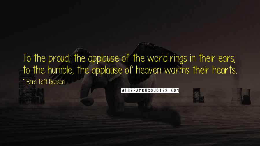 Ezra Taft Benson Quotes: To the proud, the applause of the world rings in their ears; to the humble, the applause of heaven warms their hearts.