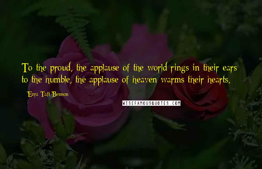 Ezra Taft Benson Quotes: To the proud, the applause of the world rings in their ears; to the humble, the applause of heaven warms their hearts.