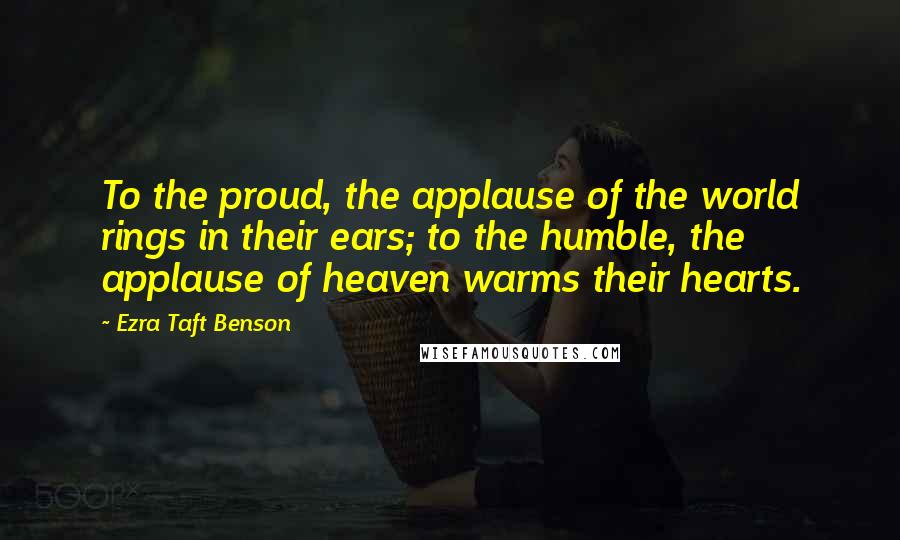 Ezra Taft Benson Quotes: To the proud, the applause of the world rings in their ears; to the humble, the applause of heaven warms their hearts.