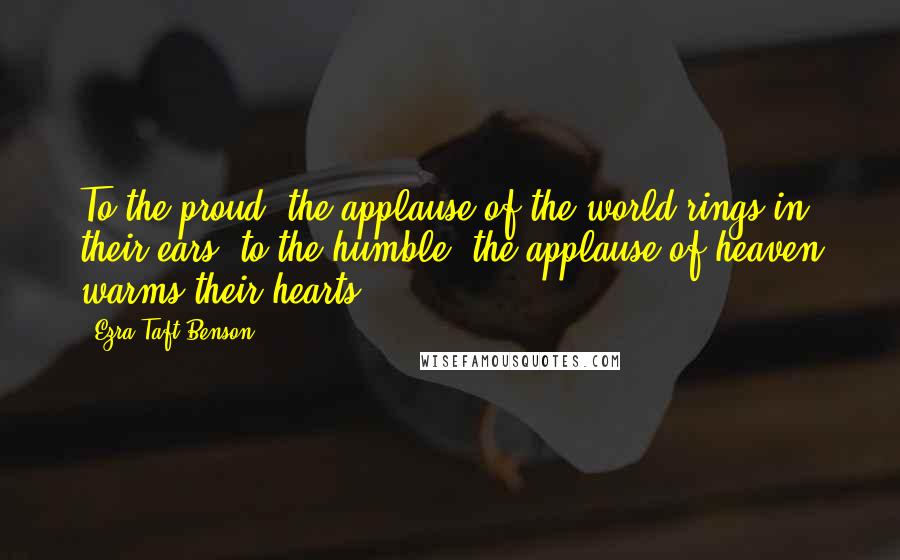 Ezra Taft Benson Quotes: To the proud, the applause of the world rings in their ears; to the humble, the applause of heaven warms their hearts.