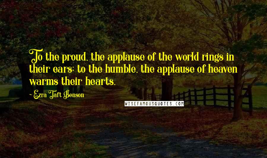 Ezra Taft Benson Quotes: To the proud, the applause of the world rings in their ears; to the humble, the applause of heaven warms their hearts.